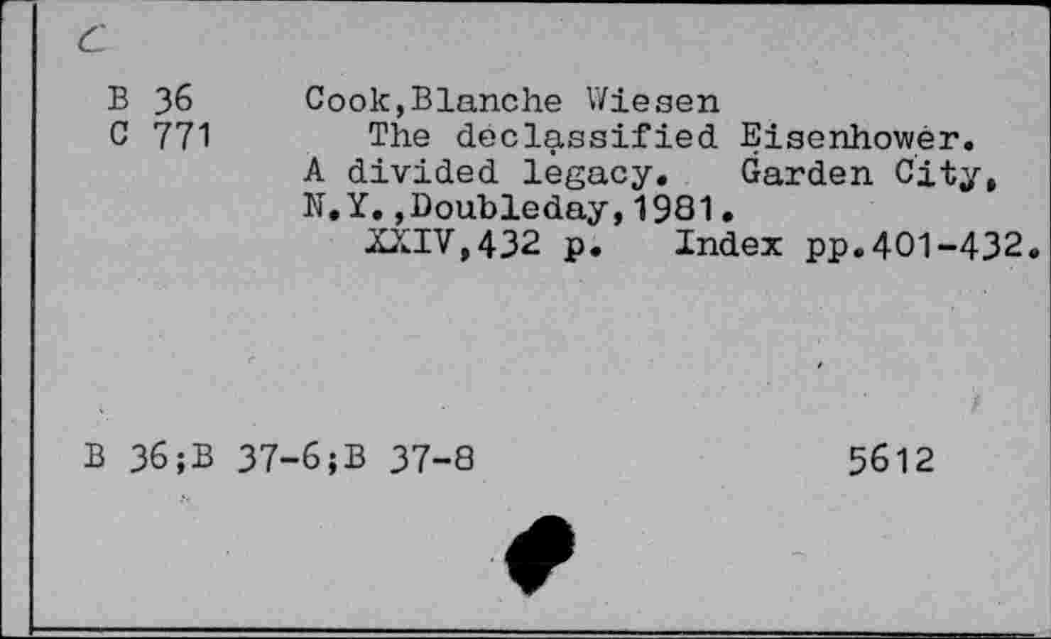 ﻿c
B 36
C 771
Cook,Blanche V/iesen
The declassified Eisenhower.
A divided legacy. Garden City, N.Y. »Doubleday,1981•
XXIV,432 p.	Index pp.401-432.
B 36;B
37-6;B 37-8
5612